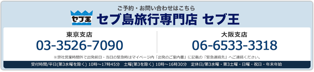 セブ王 ご予約・お問い合わせはこちら 東京支店03-3526-7090  大阪支店 06-6533-3318 東京支店・大阪支店:受付時間/平日(第3水曜を除く) 10時〜17時45分 土曜(第3を除く) 10時〜16時30分 定休日/第3水曜・第3土曜・日曜・祝日・年末年始 ※弊社営業時間外で出発前日・当日の緊急時はマイページ内「出発のご案内書」に記載の「緊急連絡先」へご連絡ください。